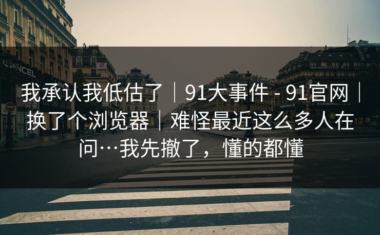 我承认我低估了｜91大事件 - 91官网｜换了个浏览器｜难怪最近这么多人在问…我先撤了，懂的都懂