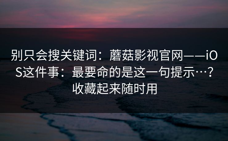 别只会搜关键词：蘑菇影视官网——iOS这件事：最要命的是这一句提示…？收藏起来随时用