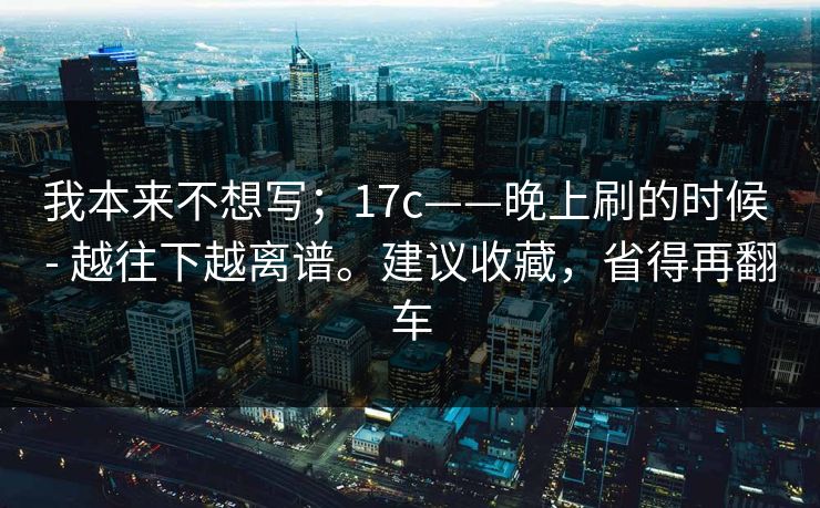 我本来不想写;17c——晚上刷的时候 - 越往下越离谱。建议收藏,省得再翻车 我本来不想写;17c——晚上刷的时候 - 越往下越离谱。建议收藏,省得再翻车