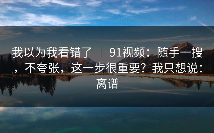 我以为我看错了 ｜ 91视频：随手一搜，不夸张，这一步很重要？我只想说：离谱