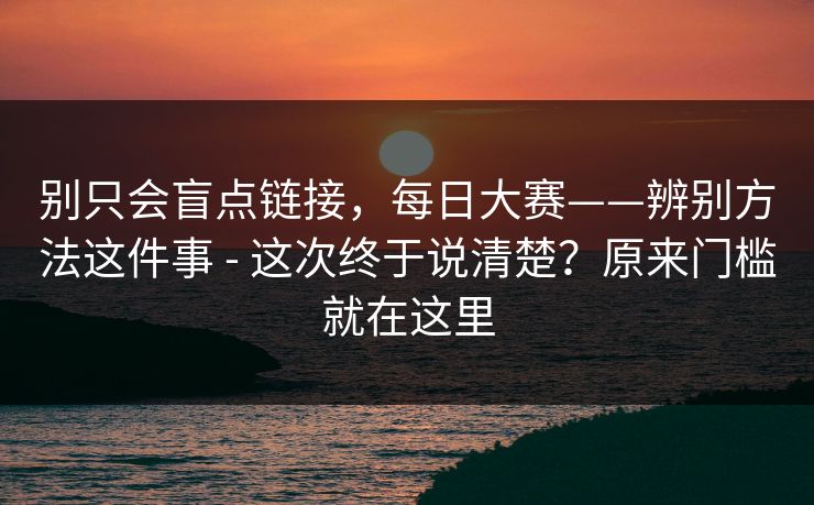 别只会盲点链接,每日大赛——辨别方法这件事 - 这次终于说清楚?原来门槛就在这里 别只会盲点链接,每日大赛——辨别方法这件事 - 这次终于说清楚?原来门槛就在这里