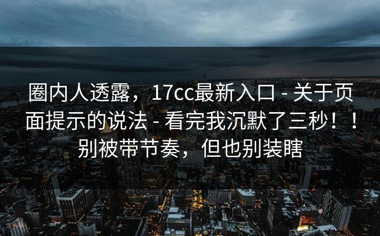 圈内人透露,17cc最新入口 - 关于页面提示的说法 - 看完我沉默了三秒!!别被带节奏,但也别装瞎 圈内人透露,17cc最新入口 - 关于页面提示的说法 - 看完我沉默了三秒!!别被带节奏,但也别装瞎
