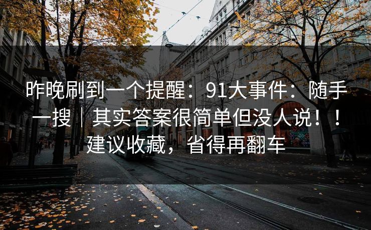 昨晚刷到一个提醒:91大事件:随手一搜|其实答案很简单但没人说!!建议收藏,省得再翻车 昨晚刷到一个提醒:91大事件:随手一搜|其实答案很简单但没人说!!建议收藏,省得再翻车