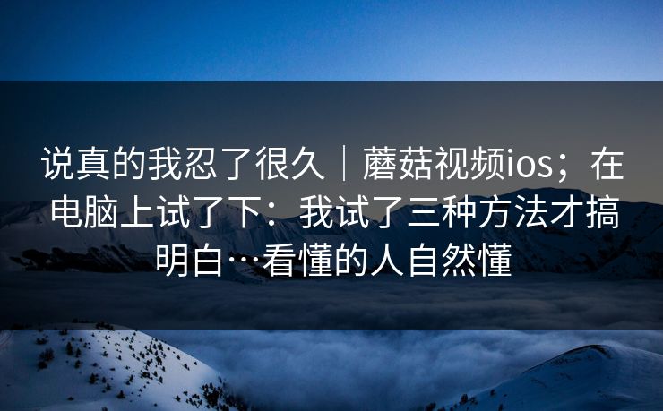 说真的我忍了很久｜蘑菇视频ios；在电脑上试了下：我试了三种方法才搞明白…看懂的人自然懂
