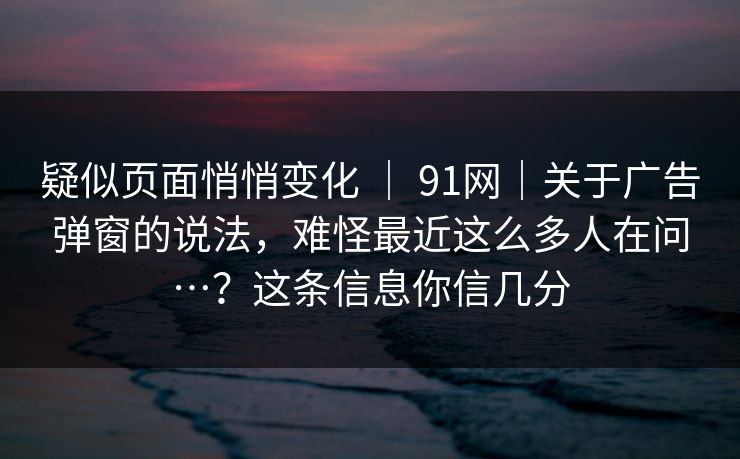 疑似页面悄悄变化 ｜ 91网｜关于广告弹窗的说法，难怪最近这么多人在问…？这条信息你信几分