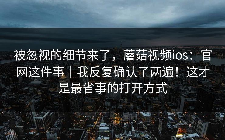 被忽视的细节来了，蘑菇视频ios：官网这件事｜我反复确认了两遍！这才是最省事的打开方式