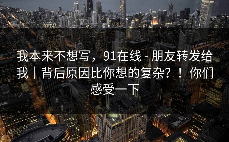 我本来不想写，91在线 - 朋友转发给我｜背后原因比你想的复杂？！你们感受一下